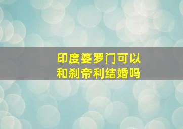 印度婆罗门可以和刹帝利结婚吗