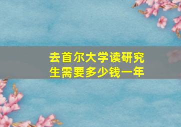 去首尔大学读研究生需要多少钱一年