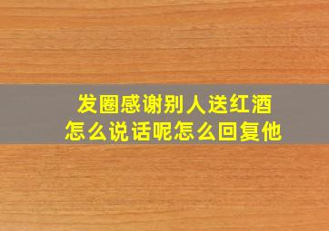 发圈感谢别人送红酒怎么说话呢怎么回复他