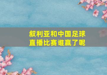 叙利亚和中国足球直播比赛谁赢了呢