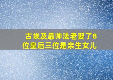 古埃及最帅法老娶了8位皇后三位是亲生女儿