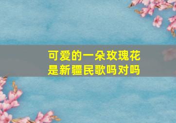 可爱的一朵玫瑰花是新疆民歌吗对吗