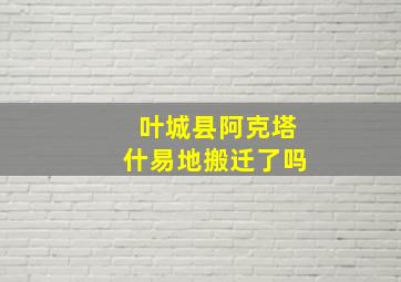 叶城县阿克塔什易地搬迁了吗