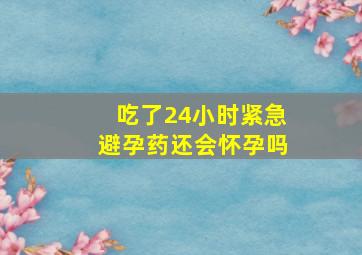 吃了24小时紧急避孕药还会怀孕吗