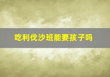 吃利伐沙班能要孩子吗