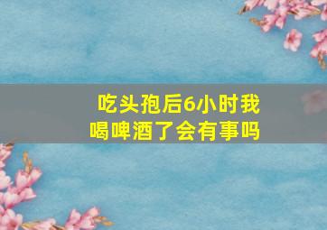 吃头孢后6小时我喝啤酒了会有事吗