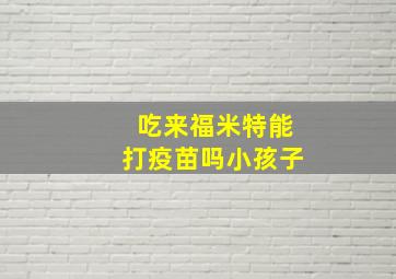 吃来福米特能打疫苗吗小孩子