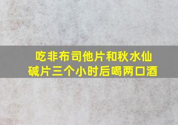 吃非布司他片和秋水仙碱片三个小时后喝两口酒