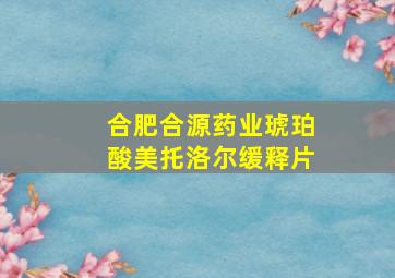 合肥合源药业琥珀酸美托洛尔缓释片