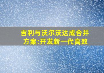 吉利与沃尔沃达成合并方案:开发新一代高效