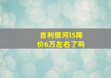 吉利银河l5降价6万左右了吗