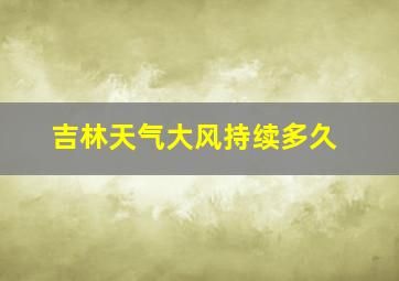 吉林天气大风持续多久