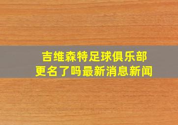 吉维森特足球俱乐部更名了吗最新消息新闻