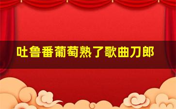 吐鲁番葡萄熟了歌曲刀郎