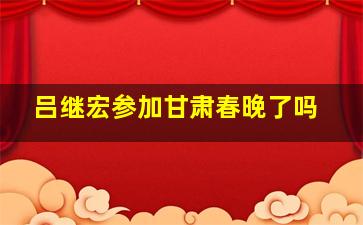 吕继宏参加甘肃春晚了吗