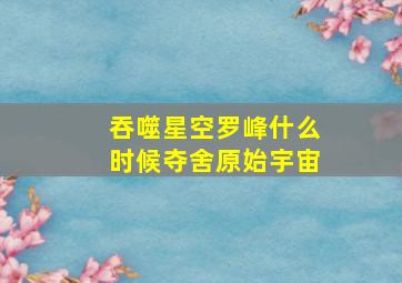 吞噬星空罗峰什么时候夺舍原始宇宙