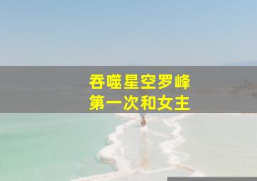 吞噬星空罗峰第一次和女主