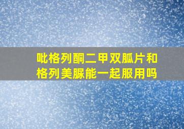 吡格列酮二甲双胍片和格列美脲能一起服用吗