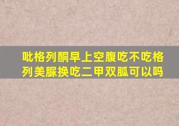 吡格列酮早上空腹吃不吃格列美脲换吃二甲双胍可以吗