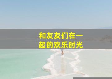 和友友们在一起的欢乐时光