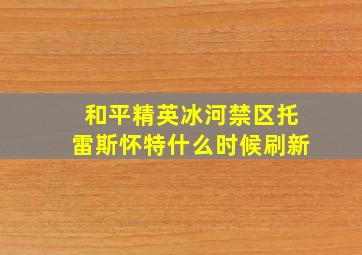 和平精英冰河禁区托雷斯怀特什么时候刷新