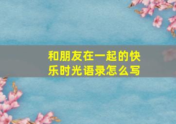 和朋友在一起的快乐时光语录怎么写