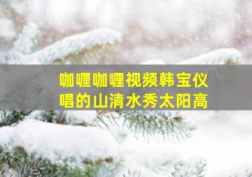 咖喱咖喱视频韩宝仪唱的山清水秀太阳高