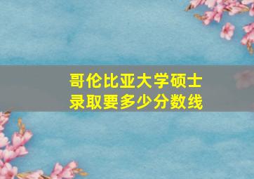 哥伦比亚大学硕士录取要多少分数线