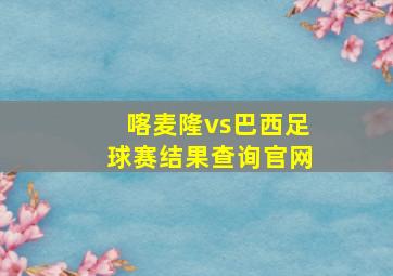 喀麦隆vs巴西足球赛结果查询官网