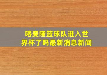 喀麦隆篮球队进入世界杯了吗最新消息新闻