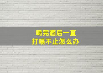 喝完酒后一直打嗝不止怎么办