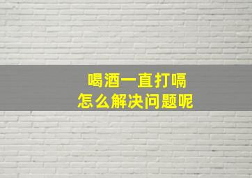 喝酒一直打嗝怎么解决问题呢