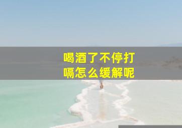 喝酒了不停打嗝怎么缓解呢