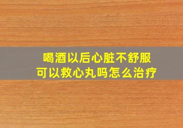 喝酒以后心脏不舒服可以救心丸吗怎么治疗