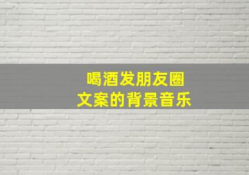 喝酒发朋友圈文案的背景音乐