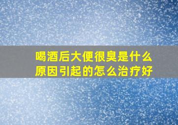 喝酒后大便很臭是什么原因引起的怎么治疗好