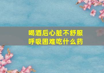 喝酒后心脏不舒服呼吸困难吃什么药