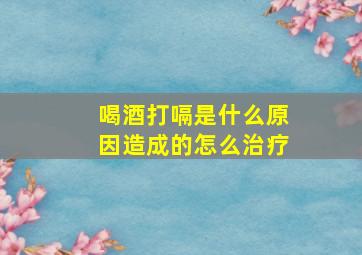 喝酒打嗝是什么原因造成的怎么治疗