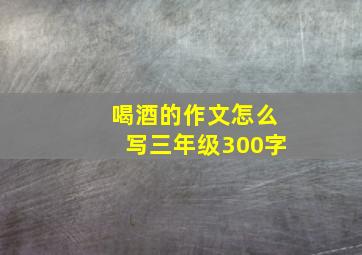 喝酒的作文怎么写三年级300字