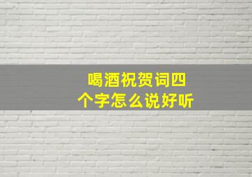 喝酒祝贺词四个字怎么说好听