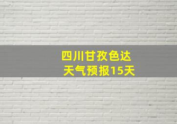 四川甘孜色达天气预报15天