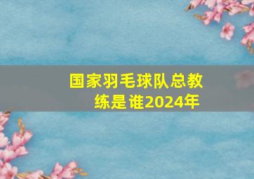 国家羽毛球队总教练是谁2024年