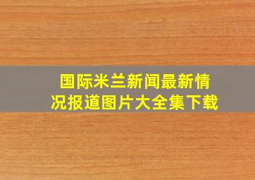 国际米兰新闻最新情况报道图片大全集下载