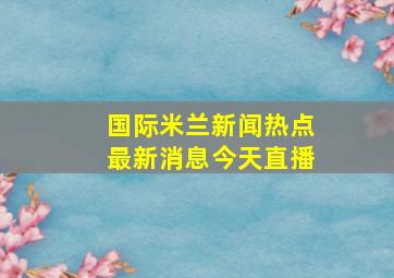 国际米兰新闻热点最新消息今天直播