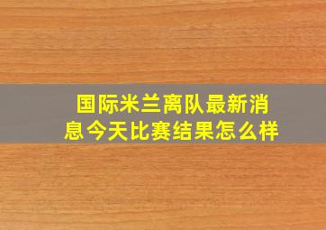 国际米兰离队最新消息今天比赛结果怎么样