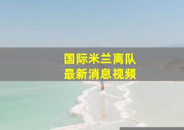 国际米兰离队最新消息视频