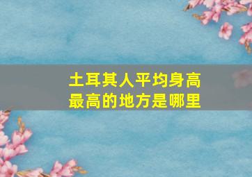 土耳其人平均身高最高的地方是哪里