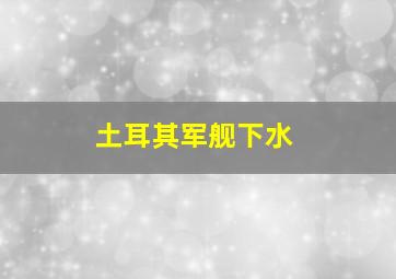 土耳其军舰下水