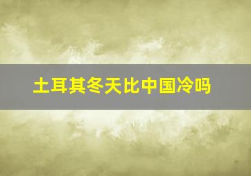 土耳其冬天比中国冷吗