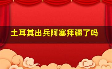 土耳其出兵阿塞拜疆了吗